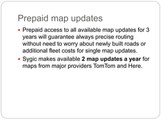 Prepaid map updates
 Prepaid access to all available map updates for 3
years will guarantee always precise routing
without need to worry about newly built roads or
additional fleet costs for single map updates.
 Sygic makes available 2 map updates a year for
maps from major providers TomTom and Here.
 