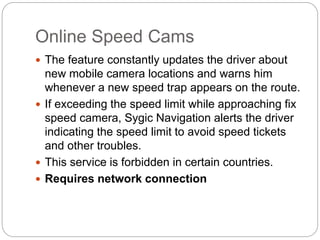 Online Speed Cams
 The feature constantly updates the driver about
new mobile camera locations and warns him
whenever a new speed trap appears on the route.
 If exceeding the speed limit while approaching fix
speed camera, Sygic Navigation alerts the driver
indicating the speed limit to avoid speed tickets
and other troubles.
 This service is forbidden in certain countries.
 Requires network connection
 