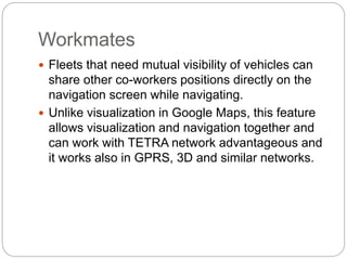 Workmates
 Fleets that need mutual visibility of vehicles can
share other co-workers positions directly on the
navigation screen while navigating.
 Unlike visualization in Google Maps, this feature
allows visualization and navigation together and
can work with TETRA network advantageous and
it works also in GPRS, 3D and similar networks.
 
