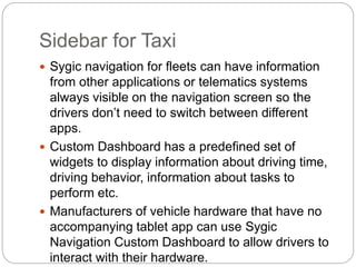 Sidebar for Taxi
 Sygic navigation for fleets can have information
from other applications or telematics systems
always visible on the navigation screen so the
drivers don’t need to switch between different
apps.
 Custom Dashboard has a predefined set of
widgets to display information about driving time,
driving behavior, information about tasks to
perform etc.
 Manufacturers of vehicle hardware that have no
accompanying tablet app can use Sygic
Navigation Custom Dashboard to allow drivers to
interact with their hardware.
 