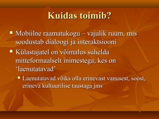 Kuidas toimib?Kuidas toimib?
 Mobiilne raamatukogu – vajalik ruum, misMobiilne raamatukogu – vajalik ruum, mis
soodustab dialoogi ja interaktsioonisoodustab dialoogi ja interaktsiooni
 Külastajatel on võimalus suheldaKülastajatel on võimalus suhelda
mitteformaalselt inimestega, kes onmitteformaalselt inimestega, kes on
‘laenutatavad’‘laenutatavad’
 Laenutatavad võiks olla erinevast vanusest, soost,Laenutatavad võiks olla erinevast vanusest, soost,
erineva kultuurilise taustaga jmserineva kultuurilise taustaga jms
 