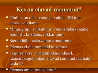 Kes on elavad raamatud?Kes on elavad raamatud?
 Oluline on olla avatud ja valmis rääkima,Oluline on olla avatud ja valmis rääkima,
ennast selgitamaennast selgitama
 Mingi grupi, subkultuuri vms esindaja (naine,Mingi grupi, subkultuuri vms esindaja (naine,
feminist, kristlane, rokkar, jne)feminist, kristlane, rokkar, jne)
 Stereotüübi, eelarvamuse muutmineStereotüübi, eelarvamuse muutmine
 Olemas ei ole rumalaid küsimusiOlemas ei ole rumalaid küsimusi
 Tegutsetakse vabatahtlikkuse alusel,Tegutsetakse vabatahtlikkuse alusel,
raamatukoguhoidjad aitavad soovitud raamatutraamatukoguhoidjad aitavad soovitud raamatut
leidaleida 
 Olemas omad bestsellerid!Olemas omad bestsellerid!
 