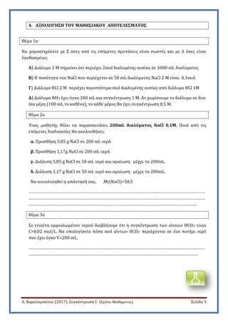 Λ. Χαραλαμπϊτου (2017). ΢υγκϋντρωςη C (΢χϋδιο Μαθόματοσ) ΢ελύδα 5
4. ΑΞΙΟΛΟΓΗ΢Η ΣΟΤ ΜΑΘΗ΢ΙΑΚΟΤ ΑΠΟΣΕΛΕ΢ΜΑΣΟ΢
Θϋμα 1ο
Να χαρακτηρύςετε με ΢ όςεσ από τισ επόμενεσ προτϊςεισ εύναι ςωςτϋσ και με Λ όςεσ εύναι
λανθαςμϋνεσ
Α) Διϊλυμα 2 Μ ςημαύνει ότι περιϋχει 2mol διαλυμϋνησ ουςύασ ςε 1000 mL διαλύματοσ
Β) Η ποςότητα του NaCl που περιϋχεται ςε 50 mL διαλύματοσ NaCl 2 Μ εύναι 0,1mol.
Γ) Διϊλυμα HCl 2 M περιϋχει περιςςότερα mol διαλυμϋνησ ουςύασ από διϊλυμα HCl 1M
Δ) Διϊλυμα NH3 ϋχει όγκο 200 mL και ςυγκϋντρωςη 1 Μ. Αν χωρύςουμε το διϊλυμα ςε δυο
ύςα μϋρη (100 mL το καθϋνα), το κϊθε μϋροσ θα ϋχει ςυγκϋντρωςη 0,5 Μ.
Θϋμα 2ο
Ένασ μαθητόσ θϋλει να παραςκευϊςει 200mL διαλύματοσ NaCl 0,1M. Ποιϊ από τισ
επόμενεσ διαδικαςύεσ θα ακολουθόςει;
α. Προςθόκη 5,85 g NaCl ςε 200 mL νερό
β. Προςθόκη 1,17g NaCl ςε 200 mL νερό
γ. Διϊλυςη 5,85 g NaCl ςε 50 mL νερό και αραύωςη μϋχρι τα 200mL.
δ. Διϊλυςη 1,17 g NaCl ςε 50 mL νερό και αραύωςη μϋχρι τα 200mL.
Να αιτιολογηθεύ η απϊντηςό ςασ. Mr(NaCl)=58,5
………………………………………………………………………………………………………………………………………
………………………………………………………………………………………………………………………………………
………………………………………………………………………………………………………………………………..
Θϋμα 3ο
΢ε ετικϋτα εμφιαλωμϋνου νερού διαβϊζουμε ότι η ςυγκϋντρωςη των ιόντων HCO3- εύναι
C=0,02 mol/L. Να υπολογύςετε πόςα mol ιόντων HCO3- περιϋχονται ςε ϋνα ποτόρι νερό
που ϋχει όγκο V=200 mL.
………………………………………………………………………………………………………………………………………
…………………………………………………………………………………………………………………………………
 