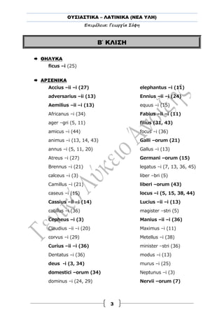 ΟΥΣΙΑΣΤΙΚΑ – ΛΑΤΙΝΙΚΑ (ΝΕΑ ΥΛΗ)
Επιμέλεια: Γεωργία Σόφη
3
Β΄ ΚΛΙΣΗ
 ΘΗΛΥΚΑ
ficus –i (25)
 ΑΡΣΕΝΙΚΑ
Accius –ii –i (27)
adversarius –ii (13)
Aemilius –ii –i (13)
Africanus –i (34)
ager –gri (5, 11)
amicus –i (44)
animus –i (13, 14, 43)
annus –i (5, 11, 20)
Atreus –i (27)
Brennus –i (21)
calceus –i (3)
Camillus –i (21)
caseus –i (15)
Cassius –ii –i (14)
catillus –i (36)
Cepheus –i (3)
Claudius –ii –i (20)
corvus –i (29)
Curius –ii –i (36)
Dentatus –i (36)
deus -i (3, 34)
domestici –orum (34)
dominus –i (24, 29)
elephantus –i (11)
Ennius –ii –i (24)
equus –i (15)
Fabius –ii –i (11)
filius (31, 43)
focus –i (36)
Galli –orum (21)
Gallus –i (13)
Germani –orum (15)
legatus –i (7, 13, 36, 45)
liber –bri (5)
liberi –orum (43)
locus –i (5, 15, 38, 44)
Lucius –ii –i (13)
magister –stri (5)
Manius –ii –i (36)
Maximus –i (11)
Metellus –i (38)
minister –stri (36)
modus –i (13)
murus –i (25)
Neptunus –i (3)
Nervii –orum (7)
 