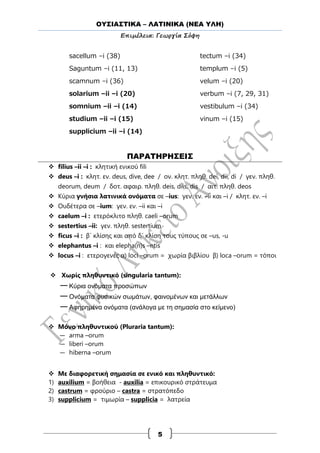 ΟΥΣΙΑΣΤΙΚΑ – ΛΑΤΙΝΙΚΑ (ΝΕΑ ΥΛΗ)
Επιμέλεια: Γεωργία Σόφη
5
sacellum –i (38)
Saguntum –i (11, 13)
scamnum –i (36)
solarium –ii –i (20)
somnium –ii –i (14)
studium –ii –i (15)
supplicium –ii –i (14)
tectum –i (34)
templum –i (5)
velum –i (20)
verbum –i (7, 29, 31)
vestibulum –i (34)
vinum –i (15)
ΠΑΡΑΤΗΡΗΣΕΙΣ
 filius –ii –i : κλητική ενικού fili
 deus –i : κλητ. εν. deus, dive, dee / ον. κλητ. πληθ. dei, dii, di / γεν. πληθ.
deorum, deum / δοτ. αφαιρ. πληθ. deis, diis, dis / αιτ. πληθ. deos
 Κύρια γνήσια λατινικά ονόματα σε –ius: γεν. εν. –ii και –i / κλητ. εν. –i
 Ουδέτερα σε –ium: γεν. εν. –ii και –i
 caelum –i : ετερόκλιτο πληθ. caeli –orum
 sestertius –ii: γεν. πληθ. sestertium
 ficus –i : β΄ κλίσης και από δ΄ κλίση τους τύπους σε –us, -u
 elephantus –i : και elepha(n)s –ntis
 locus –i : ετερογενές α) loci –orum = χωρία βιβλίου β) loca –orum = τόποι
 Χωρίς πληθυντικό (singularia tantum):
—Κύρια ονόματα προσώπων
—Ονόματα φυσικών σωμάτων, φαινομένων και μετάλλων
—Αφηρημένα ονόματα (ανάλογα με τη σημασία στο κείμενο)
 Μόνο πληθυντικού (Pluraria tantum):
— arma –orum
— liberi –orum
— hiberna –orum
 Με διαφορετική σημασία σε ενικό και πληθυντικό:
1) auxilium = βοήθεια - auxilia = επικουρικό στράτευμα
2) castrum = φρούριο – castra = στρατόπεδο
3) supplicium = τιμωρία – supplicia = λατρεία
 