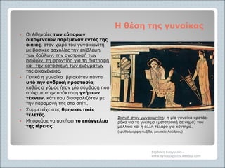 Η θέση της γυναίκαςΗ θέση της γυναίκας
Σκηνή στον γυναικωνίτη: η μία γυναίκα κρατάει
ρόκα για το γνέσιμο (μετατροπή σε νήμα) του
μαλλιού και η άλλη τελάρο για κέντημα.
(ερυθρόμορφη πυξίδα, μουσείο Λούβρου)
 Οι Αθηναίες των εύπορων
οικογενειών παρέμεναν εντός της
οικίας, στον χώρο του γυναικωνίτη
με βασικές ασχολίες την επίβλεψη
των δούλων, την ανατροφή των
παιδιών, τη φροντίδα για τη διατροφή
και την κατασκευή των ενδυμάτων
της οικογένειας.
 Γενικά η γυναίκα βρισκόταν πάντα
υπό την ανδρική προστασία,
καθώς ο γάμος ήταν μία σύμβαση που
στόχευε στην απόκτηση γνήσιων
τέκνων, κάτι που διασφαλιζόταν με
την παραμονή της στο σπίτι.
 Συμμετείχε στις θρησκευτικές
τελετές.
 Μπορούσε να ασκήσει το επάγγελμα
της ιέρειας.
Σερδάκη Ευαγγελία -
www.synodoiporos.weebly.com
 
