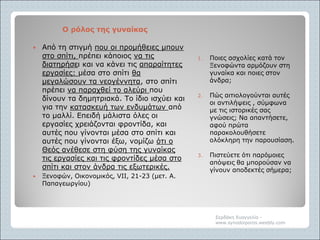 Ο ρόλος της γυναίκαςΟ ρόλος της γυναίκας
1. Ποιες ασχολίες κατά τον
Ξενοφώντα αρμόζουν στη
γυναίκα και ποιες στον
άνδρα;
2. Πώς αιτιολογούνται αυτές
οι αντιλήψεις , σύμφωνα
με τις ιστορικές σας
γνώσεις; Να απαντήσετε,
αφού πρώτα
παρακολουθήσετε
ολόκληρη την παρουσίαση.
3. Πιστεύετε ότι παρόμοιες
απόψεις θα μπορούσαν να
γίνουν αποδεκτές σήμερα;
 Από τη στιγμή που οι προμήθειες μπουν
στο σπίτι, πρέπει κάποιος να τις
διατηρήσει και να κάνει τις απαραίτητες
εργασίες: μέσα στο σπίτι θα
μεγαλώσουν τα νεογέννητα, στο σπίτι
πρέπει να παραχθεί το αλεύρι που
δίνουν τα δημητριακά. Το ίδιο ισχύει και
για την κατασκευή των ενδυμάτων από
το μαλλί. Επειδή μάλιστα όλες οι
εργασίες χρειάζονται φροντίδα, και
αυτές που γίνονται μέσα στο σπίτι και
αυτές που γίνονται έξω, νομίζω ότι ο
Θεός ανέθεσε στη φύση της γυναίκας
τις εργασίες και τις φροντίδες μέσα στο
σπίτι και στον άνδρα τις εξωτερικές.
 Ξενοφών, Οικονομικός, VII, 21-23 (μετ. Α.
Παπαγεωργίου)
Σερδάκη Ευαγγελία -
www.synodoiporos.weebly.com
 