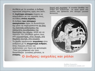 Ο άνδρας: ασχολίες και ρόλοιΟ άνδρας: ασχολίες και ρόλοι
Σκηνή από συμπόσιο: Η γυναίκα βοηθάει τον
άνδρα στο ανάκλιντρο να κάνει εμετό στη
λεκάνη που βρίσκεται στο πάτωμα (μουσείο
Βατικανού)
 Αντίθετα με τη γυναίκα, ο άνδρας
περνούσε ελάχιστες ώρες στο σπίτι.
 Οι λιγότερο εύποροι έπρεπε να
ασχοληθούν με την εργασία τους,
συνήθως στους αγρούς.
 Οι άνδρες των εύπορων
οικογενειών είχαν τη δυνατότητα
όχι μόνο να παρευρίσκονται σε όλες
τις πολιτικές εκδηλώσεις της
πόλης/στις συνεδριάσεις της
Εκκλησίας του Δήμου, αλλά και να
περνούν τον ελεύθερο χρόνο τους
στα γυμναστήρια, στην Αγορά, στα
δημόσια λουτρά, στα κουρεία.
 Το βράδυ οργάνωναν συμπόσια στον
ανδρώνα με τη συμμετοχή ανδρών,
όπου έτρωγαν,έπιναν και
συζητούσαν για τέχνη και φιλοσοφία
.Τους συντρόφευαν και τους
διασκέδαζαν γυναίκες μέτοικοι, οι
εταίρες.
Σερδάκη Ευαγγελία -
www.synodoiporos.weebly.com
 