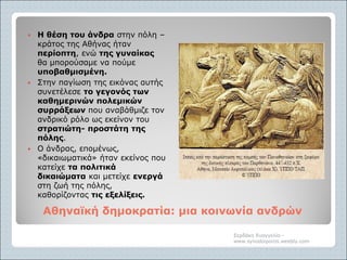 Αθηναϊκή δημοκρατία: μια κοινωνία ανδρώνΑθηναϊκή δημοκρατία: μια κοινωνία ανδρών
 Η θέση του άνδρα στην πόλη –
κράτος της Αθήνας ήταν
περίοπτη, ενώ της γυναίκας
θα μπορούσαμε να πούμε
υποβαθμισμένη.
 Στην παγίωση της εικόνας αυτής
συνετέλεσε το γεγονός των
καθημερινών πολεμικών
συρράξεων που αναβάθμιζε τον
ανδρικό ρόλο ως εκείνον του
στρατιώτη- προστάτη της
πόλης.
 Ο άνδρας, επομένως,
«δικαιωματικά» ήταν εκείνος που
κατείχε τα πολιτικά
δικαιώματα και μετείχε ενεργά
στη ζωή της πόλης,
καθορίζοντας τις εξελίξεις.
Σερδάκη Ευαγγελία -
www.synodoiporos.weebly.com
 