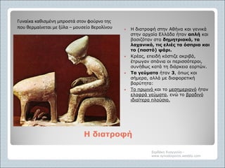 Η διατροφήΗ διατροφή
 Η διατροφή στην Αθήνα και γενικά
στην αρχαία Ελλάδα ήταν απλή και
βασιζόταν στα δημητριακά, τα
λαχανικά, τις ελιές τα όσπρια και
το (παστό) ψάρι.
 Κρέας, επειδή κόστιζε ακριβά,
έτρωγαν σπάνια οι περισσότεροι,
συνήθως κατά τη διάρκεια εορτών.
 Τα γεύματα ήταν 3, όπως και
σήμερα, αλλά με διαφορετική
βαρύτητα:
 Το πρωινό και το μεσημεριανό ήταν
ελαφρά γεύματα, ενώ το βραδινό
ιδιαίτερα πλούσιο.
Σερδάκη Ευαγγελία -
www.synodoiporos.weebly.com
Γυναίκα καθισμένη μπροστά στον φούρνο της
που θερμαίνεται με ξύλα – μουσείο Βερολίνου
 