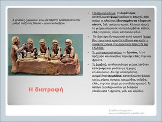 Η διατροφήΗ διατροφή
 Στο πρωινό γεύμα, το ἀκράτισμα,
κατανάλωναν ψωμί (κρίθινο οι φτωχοί, από
σιτάρι οι πλούσιοι) βουτηγμένο σε «ἂκρατον
οἶνον», δηλ. ανέρωτο κρασί. Κάποιες φορές
το γεύμα μπορούσε να περιλαμβάνει επίσης
ελιές,καρπούς, σύκα, κατσικίσιο γάλα.
 Το ιδιαίτερα δυναμωτικό αυτό πρωινό (ψωμί
βουτηγμένο σε κρασί) επιβίωσε και κατά τα
νεότερα χρόνια στις αγροτικές περιοχές της
Ελλάδας.
 Το μεσημεριανό γεύμα, το ἂριστον, ήταν
πρόχειρο και συνήθως περιείχε ελιές, τυρί και
φρούτα.
 Το βραδινό, το πλουσιότερο γεύμα, λεγόταν
ἑσπέρισμα και γινόταν με ή χωρίς
καλεσμένους. Αν είχε καλεσμένους,
ονομαζόταν συμπόσιο. Κατανάλωναν ψάρια,
κρέας, χόρτα, όσπρια, κρεμμύδια, σκόρδα,
ελιές, τυρί και ψωμί με συνοδεία κρασιού. Το
δείπνο ολοκληρωνόταν με διάφορα
γλυκίσματα ή φρούτα, μέλι και καρύδια.
Σερδάκη Ευαγγελία -
www.synodoiporos.weebly.com
4 γυναίκες ζυμώνουν, ενώ μία πέμπτη αριστερά δίνει τον
ρυθμό παίζοντας δίαυλο – μουσείο Λούβρου
 