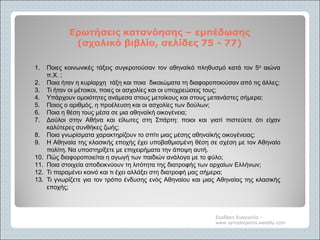 Ερωτήσεις κατανόησηςΕρωτήσεις κατανόησης –– εμπέδωσηςεμπέδωσης
(σχολικό βιβλίο, σελίδες 75(σχολικό βιβλίο, σελίδες 75 -- 77)77)
Σερδάκη Ευαγγελία -
www.synodoiporos.weebly.com
1. Ποιες κοινωνικές τάξεις συγκροτούσαν τον αθηναϊκό πληθυσμό κατά τον 5ο αιώνα
π.Χ. ;
2. Ποια ήταν η κυρίαρχη τάξη και ποια δικαιώματα τη διαφοροποιούσαν από τις άλλες;
3. Τι ήταν οι μέτοικοι, ποιες οι ασχολίες και οι υποχρεώσεις τους;
4. Υπάρχουν ομοιότητες ανάμεσα στους μετοίκους και στους μετανάστες σήμερα;
5. Ποιος ο αριθμός, η προέλευση και οι ασχολίες των δούλων;
6. Ποια η θέση τους μέσα σε μια αθηναϊκή οικογένεια;
7. Δούλοι στην Αθήνα και είλωτες στη Σπάρτη: ποιοι και γιατί πιστεύετε ότι είχαν
καλύτερες συνθήκες ζωής;
8. Ποια γνωρίσματα χαρακτηρίζουν το σπίτι μιας μέσης αθηναϊκής οικογένειας;
9. Η Αθηναία της κλασικής εποχής έχει υποβαθμισμένη θέση σε σχέση με τον Αθηναίο
πολίτη. Να υποστηρίξετε με επιχειρήματα την άποψη αυτή.
10. Πώς διαφοροποιείται η αγωγή των παιδιών ανάλογα με το φύλο;
11. Ποια στοιχεία αποδεικνύουν τη λιτότητα της διατροφής των αρχαίων Ελλήνων;
12. Τι παραμένει κοινό και τι έχει αλλάξει στη διατροφή μας σήμερα;
13. Τι γνωρίζετε για τον τρόπο ένδυσης ενός Αθηναίου και μιας Αθηναίας της κλασικής
εποχής;
 