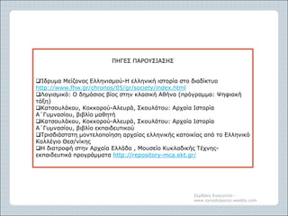 Σερδάκη Ευαγγελία -
www.synodoiporos.weebly.com
ΠΗΓΕΣ ΠΑΡΟΥΣΙΑΣΗΣ
Ίδρυμα Μείζονος Ελληνισμού-Η ελληνική ιστορία στο διαδίκτυο
http://www.fhw.gr/chronos/05/gr/society/index.html
Λογισμικό: Ο δημόσιος βίος στην κλασική Αθήνα (πρόγραμμα: Ψηφιακή
τάξη)
Κατσουλάκου, Κοκκορού-Αλευρά, Σκουλάτου: Αρχαία Ιστορία
Α΄Γυμνασίου, βιβλίο μαθητή
Κατσουλάκου, Κοκκορού-Αλευρά, Σκουλάτου: Αρχαία Ιστορία
Α΄Γυμνασίου, βιβλίο εκπαιδευτικού
Τρισδιάστατη μοντελοποίηση αρχαίας ελληνικής κατοικίας από το Ελληνικό
Κολλέγιο Θεσ/νίκης
Η διατροφή στην Αρχαία Ελλάδα , Μουσείο Κυκλαδικής Τέχνης-
εκπαιδευτικά προγράμματα http://repository-mca.ekt.gr/
 