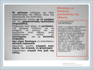 Μέτοικοι, οιΜέτοικοι, οι
ΈλληνεςΈλληνες
μετανάστες τηςμετανάστες της
ΑθήναςΑθήνας
Η ΣΠΟΥΔΑΙΟΤΗΤΑ
ΤΩΝ ΜΕΤΟΙΚΩΝ
Πρέπει να υπάρχει ειδική μέριμνα
για τους μετοίκους, γιατί η
πρόσοδος αυτή μου φαίνεται πως
καταλέγεται στις καλύτερες,
επειδή οι μέτοικοι συντηρούνται
οι ίδιοι και προσφέρουν πολλές
ωφέλειες στην πόλη, χωρίς να
παίρνουν μισθό, αντίθετα
καταβάλλουν το μετοίκιον.
Νομίζω πως επαρκής μέριμνα
είναι τούτη, να αφαιρέσουμε
όσα, χωρίς να ωφελούν καθόλου
την πόλη, δίνουν την εντύπωση
πως ντροπιάζουν τους μετοίκους.
Ξενοφών, Πόροι, ΙΙ, 1 (μετ. Α.
Παπαγεωργίου)
 Οι μέτοικοι επέλεγαν ως τόπο
εγκατάστασης την Αθήνα, λόγω της
οικονομικής της ανάπτυξης.
 Ασχολούνταν κυρίως με το εμπόριο
και τις χρηματιστικές/τραπεζικές
επιχειρήσεις.
 Πλήρωναν έναν φόρο, το μετοίκιον,
(12 δραχμές ετησίως) για να
μπορούν να μένουν και να
εργάζονται στην Αθήνα, αλλά
επιβαρύνονταν επίσης με
λειτουργίες και με έκτακτες
εισφορές.
 Δεν είχαν δικαίωμα να αποκτήσουν
ακίνητη περιουσία.
 Ασκούσαν μεγάλη επιρροή στην
τέχνη, την ιατρική, τη φιλοσοφία
 Συμμετείχαν ενεργά στη ζωή της
πόλης.
Σερδάκη Ευαγγελία -
www.synodoiporos.weebly.com
 