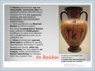 Οι δούλοιΟι δούλοι
 Οι δούλοι αποτελούσαν την πιο
πολυπληθή κοινωνική τάξη που
αριθμούσε περίπου 200.000 άτομα.
 Προέρχονταν είτε από αιχμαλωσία
πολέμου, είτε από αγορά σε
δουλοπάζαρα, είτε αποτελούσαν
παιδιά δούλων.
 α. Άλλοι εργάζονταν ως ιδιωτικοί
δούλοι σε σπίτια ή αγρούς.
 Στα σπίτια οι μορφωμένοι δούλοι
είχαν καθήκοντα παιδαγωγού:
συνόδευαν το αγόρι στον δάσκαλο
και το βοηθούσαν στο σπίτι με τα
μαθήματά του.
 β. Άλλοι αποτελούσαν κρατική
ιδιοκτησία με καθήκοντα λογιστή,
δεσμοφύλακα, αστυνόμου ή εργάτη
 Θεωρούνταν γενικά μέλη της
οικογένειας που τους φερόταν με
στοργή, καθώς αναπτύσσονταν
δεσμοί αφοσίωσης των δούλων
προς τους κυρίους τους.
Σερδάκη Ευαγγελία -
www.synodoiporos.weebly.com
Το μάζεμα του ελαιοκάρπου από
νεαρούς δούλους
Τι ακριβώς κάνει κάθε μία από τις 4
μορφές (2 άνδρες και 2 παιδιά);
 
