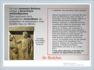 Οι δούλοιΟι δούλοι
 Για τους οικιακούς δούλους
υπήρχε η δυνατότητα
απελευθέρωσης.
 Στην περίπτωση αυτή
ονομάζονταν απελεύθεροι και
μπορούσαν να επιστρέψουν στην
πατρίδα τους, αν ήθελαν.
 Ο ΘΕΣΜΟΣ ΤΗΣ ΔΟΥΛΕΙΑΣ ΕΙΝΑΙ ΔΙΚΑΙΟΣ
 Μερικοί ισχυρίζονται ότι η δουλεία δεν είναι
έργο της δικαιοσύνης, αλλά της βίας. Η
οικογένεια, για να είναι πλήρης, οφείλει να
αποτελείται από άτομα ελεύθερα και
δούλους. Πράγματι, η περιουσία αποτελεί
αναπόσπαστο τμήμα της οικογένειας, γιατί
χωρίς τα αναγκαία αντικείμενα είναι
αδύνατον να ζήσεις. Δεν μπορούμε να
φανταστούμε οικογένεια χωρίς ορισμένα
βοηθητικά εργαλεία. Ανάμεσα στα εργαλεία,
άλλα είναι άψυχα και άλλα έμψυχα. Ο
δούλος είναι ένα εργαλείο έμψυχο. Εάν
κάθε εργαλείο μπορούσε, με μια απλή
εντολή, να εκτελέσει μόνο του μια εργασία,
τότε ο κύριος δε θα χρειαζόταν τους
δούλους. Χρήσιμη για τους ίδιους τους
δούλους, η δουλεία είναι δίκαιη.
Αριστοτέλης, Πολιτικά, Α, IV, 1-3 (μετ.
Β.Σ.)
 Τι σας κάνει ιδιαίτερη εντύπωση στο
κείμενο του Αριστοτέλη και γιατί;
Σερδάκη Ευαγγελία -
www.synodoiporos.weebly.com
Επιτύμβια
στήλη εφήβου
με τον μικρό
δούλο του
 