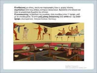 Σερδάκη Ευαγγελία -
www.synodoiporos.weebly.com
Ο ανδρώνας με κλίνες, σκεύη και τοιχογραφίες ήταν ο χώρος τέλεσης
συμποσίων από τους άνδρες εύπορων οικογενειών. Βρισκόταν στο ισόγειο και
ήταν το μεγαλύτερο δωμάτιο του σπιτιού.
Ο γυναικωνίτης, το βασίλειο της γυναίκας, ήταν συνήθως στον 1ο όροφο, μαζί
με τα υπνοδωμάτια. Το σπίτι μιας μέσης οικογένειας ήταν απλό και είχε έναν
όροφο. (Αναπαράσταση: Ελληνικό Κολλέγιο Θεσ/νίκης)
 