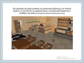 Σερδάκη Ευαγγελία -
www.synodoiporos.weebly.com
Στο μαγειρείο και χώρο εστίασης της οικογένειας βλέπουμε τον πέτρινο
φούρνο, τα έπιπλα και τα κεραμικά σκεύη, ενώ αριστερά διακρίνεται η
αποθήκη της οικίας (Αναπαράσταση:Ελληνικό Κολλέγιο Θεσ/νίκης)
 