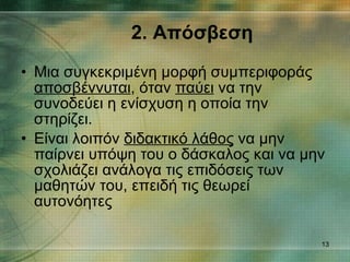 2. Απόσβεση Μια συγκεκριμένη μορφή συμπεριφοράς  αποσβέννυται , όταν  παύει  να την συνοδεύει η ενίσχυση η οποία την στηρίζει. Είναι λοιπόν  διδακτικό λάθος  να μην παίρνει υπόψη τoυ ο δάσκαλος και να μην σχολιάζει ανάλογα τις επιδόσεις των μαθητών του, επειδή τις θεωρεί αυτονόητες 