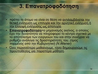 3. Επανατροφοδότηση πρέπει το άτομο να είναι σε θέση να  αντιλαμβάνεται την θετική ενίσχυση ως επιτυχία και την αρνητική ενίσχυση ή την έλλειψη ενίσχυσης ως αποτυχία . Επανατροφοδότηση =ο μηχανισμός εκείνος, ο οποίος έχει την δυνατότητα να πληροφορεί το κέντρο σχετικά με το αποτέλεσμα των ενεργειών του και στην συνέχεια να ρυθμίζει ανάλογα τις δραστηριότητές του.  (όρος παρμένος από την Κυβερνητική (Ν. Wiener) Όσο περισσότερο μαθαίνουμε, τόσο δημιουργούμε τις προϋποθέσεις για παραπέρα μάθηση . 