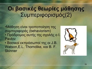 Οι βασικές θεωρίες μάθησης Συμπεριφορισμός(2) Μάθηση είναι τροποποίηση της συμπεριφοράς (behaviorism) Πρόδρομος αυτής της σχολής ο I. Pavlov Βασικοί εκπρόσωποί της οι J.B. Watson,E.L. Thorndike, και B. F. Skinner 