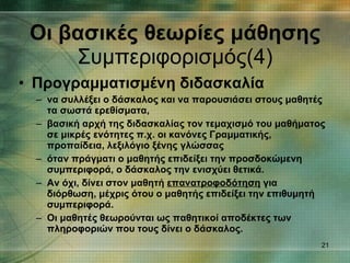Προγραμματισμένη διδασκαλία να συλλέξει ο δάσκαλος και να παρουσιάσει στους μαθητές τα σωστά ερεθίσματα, βασική αρχή της διδασκαλίας τον τεμαχισμό του μαθήματος σε μικρές ενότητες π.χ. οι κανόνες Γραμματικής, προπαίδεια, λεξιλόγιο ξένης γλώσσας όταν πράγματι ο μαθητής επιδείξει την προσδοκώμενη συμπεριφορά, ο δάσκαλος την ενισχύει θετικά. Αν όχι, δίνει στον μαθητή  επανατροφοδότηση  για διόρθωση, μέχρις ότου ο μαθητής επιδείξει την επιθυμητή συμπεριφορά. Οι μαθητές θεωρούνται ως παθητικοί αποδέκτες των πληροφοριών που τους δίνει ο δάσκαλος. Οι βασικές θεωρίες μάθησης Συμπεριφορισμός(4) 