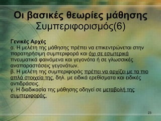 Οι βασικές θεωρίες μάθησης Συμπεριφορισμός(6) Γενικές Αρχές α. Η μελέτη της μάθησης πρέπει να επικεντρώνεται στην παρατηρήσιμη συμπεριφορά και  όχι σε εσωτερικά  πνευματικά φαινόμενα και γεγονότα ή σε γλωσσικές αναπαραστάσεις γεγονότων. β. Η μελέτη της συμπεριφοράς  πρέπει να αρχίζει με τα πιο απλά στοιχεία της , δηλ. με ειδικά ερεθίσματα και ειδικές αντιδράσεις. γ. Η διαδικασία της μάθησης οδηγεί σε  μεταβολή της συμπεριφοράς. 