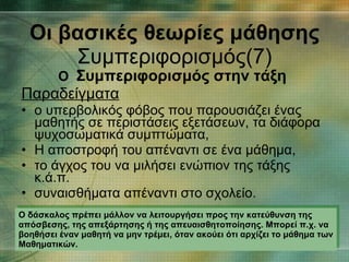 Ο  Συμπεριφορισμός στην τάξη   Παραδείγματα ο υπερβολικός φόβος που παρουσιάζει ένας μαθητής σε περιστάσεις εξετάσεων, τα διάφορα ψυχοσωματικά συμπτώματα,  Η αποστροφή του απέναντι σε ένα μάθημα,  το άγχος του να μιλήσει ενώπιον της τάξης κ.ά.π. συναισθήματα απέναντι στο σχολείο. Οι βασικές θεωρίες μάθησης Συμπεριφορισμός(7) Ο δάσκαλος πρέπει μάλλον να λειτουργήσει προς την κατεύθυνση της απόσβεσης, της απεξάρτησης ή της απευαισθητοποίησης. Μπορεί π.χ. να βοηθήσει έναν μαθητή να μην τρέμει, όταν ακούει ότι αρχίζει το μάθημα των Μαθηματικών.  