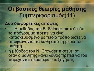 Δύο διαφορετικές απόψεις   Η μέθοδος του B. Skinner πιστεύει ότι το πρόγραμμα πρέπει να είναι κατασκευασμένο με τέτοιο τρόπο ώστε να αποφεύγονται τα λάθη από τη μεριά του μαθητή  η μέθοδος του N. Crowder πιστεύει ότι όταν ο μαθητής κάνει λάθος πρέπει να του παρέχονται περαιτέρω επεξηγήσεις  Οι βασικές θεωρίες μάθησης Συμπεριφορισμός(11) 