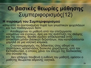 Η παρακμή του Συμπεριφορισμού κάτω από τα συντονισμένα πυρά των γνωστικών ψυχολόγων και των παιδαγωγών διότι: Αποθαρρύνει το μαθητή από την επεξεργασία νοημάτων και εννοιών, άρα και της ανάπτυξη της σκέψης και της νόησης. Βοηθά σχεδόν αποκλειστικά στην απόκτηση μόνον βασικών δεξιοτήτων, που κατατάσσονται χαμηλά σε μια νοητική κλίμακα. Ο κατατεμαχισμός της διδακτέας ύλης οδηγεί σε περίπλοκες καταστάσεις δύσκολα χειριζόμενες από τον Εκπαιδευτικό, ο οποίος χάνει τον έλεγχο της διαδικασίας στο σύνολό της. Δεν υπάρχει πουθενά η ευθύνη του μαθητή, εφόσον ο μαθητής θεωρείται αδρανής νοητικά .  Οι βασικές θεωρίες μάθησης Συμπεριφορισμός(12) 
