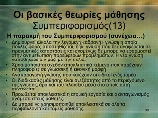 Η παρακμή του Συμπεριφορισμού (συνέχεια…) Δημιουργεί εύκολα την λεγόμενη «αδρανή» γνώση η οποία πολλές φορές αποστηθίζεται, δηλ. γνώση που δεν αναφέρεται σε πραγματικές καταστάσεις και επομένως δε μπορεί να εφαρμοστεί στην αντιμετώπιση παρεμφερών προβλημάτων. Η νέα γνώση «αποθηκεύεται» μαζί με την παλιά.  Χρησιμοποιείται σχεδόν αποκλειστικά κείμενο που παρέχουν πληροφορίες σε γλωσσική ή εικονική μορφή Αναπαραγωγή γνώσης που κατέχουν οι ειδικοί ενός τομέα Οι διαδικασίες μάθησης είναι ανεξάρτητες από το περιεχόμενο της γνώσης, άρα και του πλαισίου μέσα στο οποίο αυτή συντελείται. Προωθείται αποκλειστικά η ατομική εργασία και ο ανταγωνισμός ανάμεσα στους μαθητές.  Δε μπορεί να χρησιμοποιηθεί αποκλειστικά σε όλα τα περιβάλλοντα και τομείς μάθησης. Οι βασικές θεωρίες μάθησης Συμπεριφορισμός(13) 