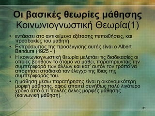 εντάσσει στο αντικείμενο εξέτασης πεποιθήσεις, και προσδοκίες του μαθητή Εκπρόσωπος της προσέγγισης αυτής είναι ο Albert Bandura (1925 - ) Η κοινωνιογνωστική θεωρία μελετάει τις διαδικασίες οι οποίες βοηθούν το άτομο να μάθει, παρατηρώντας την συμπεριφορά των άλλων και κατ’ αυτόν τον τρόπο να αποχτήσει σταδιακά τον έλεγχο της ίδιας της συμπεριφοράς του. η μάθηση μέσω παρατήρησης είναι η οικονομικότερη μορφή μάθησης, αφού απαιτεί συνήθως πολύ λιγότερο χρόνο από ό,τι πολλές άλλες μορφές μάθησης (κοινωνική μάθηση). Οι βασικές θεωρίες μάθησης Κοινωνιογνωστική Θεωρία(1) 