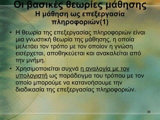 Η θεωρία της επεξεργασίας πληροφοριών είναι μια γνωστική θεωρία της μάθησης, η οποία μελετάει τον τρόπο με τον οποίον η γνώση εισέρχεται, αποθηκεύεται και ανακαλείται από την μνήμη. Χρησιμοποιείται συχνά  η αναλογία με τον υπολογιστή  ως παράδειγμα του τρόπου με τον οποίο μπορούμε να κατανοήσουμε την διαδικασία της επεξεργασίας πληροφοριών. Οι βασικές θεωρίες μάθησης Η μάθηση ως επεξεργασία πληροφοριών(1) 