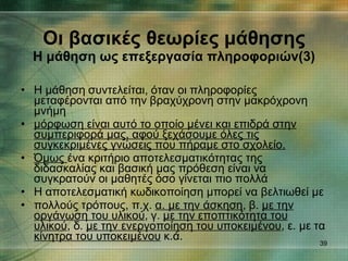 Η μάθηση συντελείται, όταν οι πληροφορίες μεταφέρονται από την βραχύχρονη στην μακρόχρονη μνήμη μόρφωση είναι αυτό το οποίο μένει και επιδρά στην συμπεριφορά μας, αφού ξεχάσουμε όλες τις συγκεκριμένες γνώσεις που πήραμε στο σχολείο. Όμως  ένα κριτήριο αποτελεσματικότητας της διδασκαλίας και βασική μας πρόθεση είναι να συγκρατούν οι μαθητές όσο γίνεται πιο πολλά Η αποτελεσματική κωδικοποίηση μπορεί να βελτιωθεί με πολλούς τρόπους, π.χ.  α. με την άσκηση , β.  με την οργάνωση του υλικού , γ.  με την εποπτικότητα του υλικού , δ.  με την ενεργοποίηση του υποκειμένου , ε. με τα  κίνητρα του υποκειμένου  κ.ά. Οι βασικές θεωρίες μάθησης Η μάθηση ως επεξεργασία πληροφοριών(3) 