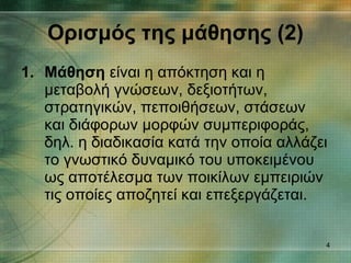 Ορισμός της μάθησης (2) Μάθηση  είναι η απόκτηση και η μεταβολή γνώσεων, δεξιοτήτων, στρατηγικών, πεποιθήσεων, στάσεων και διάφορων μορφών συμπεριφοράς, δηλ. η διαδικασία κατά την οποία αλλάζει το γνωστικό δυναμικό του υποκειμένου ως αποτέλεσμα των ποικίλων εμπειριών τις οποίες αποζητεί και επεξεργάζεται. 