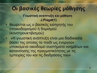 θεωρείται ως ο βασικός εισηγητής του εποικοδομισμού ή δομισμού (κονστρουκτιβισμού) «Η γνωστική ανάπτυξη είναι μια διαδικασία βάσει της οποίας το παιδί ως ενεργούν υποκείμενο οικοδομεί συστήματα νοημάτων και κατανόησης της πραγματικότητας με τις εμπειρίες του και τις διαδράσεις του»  Οι βασικές θεωρίες μάθησης Γνωστική ανάπτυξη και μάθηση   J.Piaget (1) 