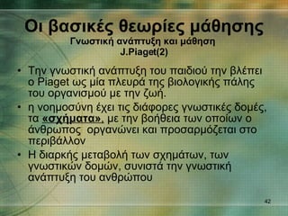 Την γνωστική ανάπτυξη του παιδιού την βλέπει ο Piaget ως μία πλευρά της βιολογικής πάλης του οργανισμού με την ζωή. η νοημοσύνη έχει τις διάφορες γνωστικές δομές, τα  «σχήματα» ,  με την βοήθεια των οποίων ο άνθρωπος  οργανώνει και προσαρμόζεται στο περιβάλλον  Η διαρκής μεταβολή των σχημάτων, των γνωστικών δομών, συνιστά την γνωστική ανάπτυξη του ανθρώπου  Οι βασικές θεωρίες μάθησης Γνωστική ανάπτυξη και μάθηση   J.Piaget (2) 