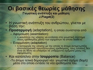 Η γνωστική ανάπτυξη του ανθρώπου, γίνεται με βάση την: Προσαρμογή  ( adaptation) ,  η οποία συνίσταται από Αφομοίωση ( assimilation): η ικανότητα της νόησης να εντάσσει στο γνωστικό σύστημα νέους ερεθισμούς μέσω των σχημάτων τα οποία διαθέτει  Εναρμόνιση ( adaptation) η λειτουργία της νόησης με την οποία το άτομο αντιμετωπίζει αποτελεσματικά πρωτόγνω­ρους ερεθισμούς, τους οποίους δεν είναι σε θέση να υπαγάγει σε υπάρχοντα σχήματα μέσω της αφομοίωσης  Και κατατείνει στην  Ισορροπία  ( Balance) - Το άτομο τελικά δημιουργεί νέο  γνωστικό σχήμα (δομή) μέσα στο οποίο εντάσει τα νέα ερεθίσματα του. Οι βασικές θεωρίες μάθησης Γνωστική ανάπτυξη και μάθηση   J.Piaget (2) 