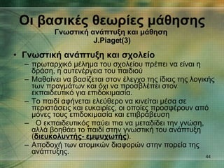 Γνωστική ανάπτυξη και σχολείο πρωταρχικό μέλημα του σχολείου πρέπει να είναι η δράση, η αυτενέργεια του παιδιού Μαθαίνει να βασίζεται στον έλεγχο της ίδιας της λογικής των πραγμάτων και όχι να προσβλέπει στον εκπαιδευτικό για επιδοκιμασία. Το παιδί αφήνεται ελεύθερο να κινείται μέσα σε  περιστάσεις και ευκαιρίες, οι οποίες προσφέρουν από μόνες τους επιδοκιμασία και επιβράβευση Ο εκπαιδευτικός παύει πια να μεταδίδει την γνώση, αλλά βοηθάει το παιδί στην γνωστική του ανάπτυξη ( διευκολυντής- εμψυχωτής ). Αποδοχή των ατομικών διαφορών στην πορεία της ανάπτυξης.  Οι βασικές θεωρίες μάθησης Γνωστική ανάπτυξη και μάθηση   J.Piaget (3) 