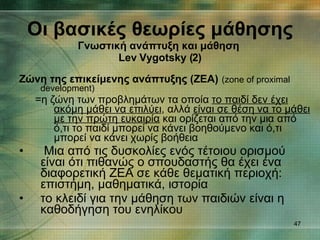 Z ώνη της επικείμενης ανάπτυξης (ΖΕΑ)   (zone of proximal development) =η ζώνη των προβλημάτων τα οποία  το παιδί δεν έχει ακόμη μάθει να επιλύει , αλλά  είναι σε θέση να το μάθει με την πρώτη ευκαιρία  και ορίζεται από την μια από ό,τι το παιδί μπορεί να κάνει βοηθούμενο και ό,τι μπορεί να κάνει χωρίς βοήθεια  Μια από τις δυσκολίες ενός τέτοιου ορισμού είναι ότι πιθανώς ο σπουδαστής θα έχει ένα διαφορετική ZΕΑ σε κάθε θεματική περιοχή: επιστήμη, μαθηματικά, ιστορία το κλειδί για την μάθηση των παιδιών είναι η καθοδήγηση του ενηλίκου  Οι βασικές θεωρίες μάθησης Γνωστική ανάπτυξη και μάθηση   Lev Vygotsky ( 2 ) 