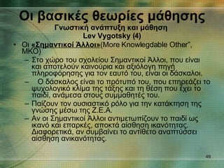 Οι  «Σημαντικοί Άλλοι» (More Knowlegdable Other”, MKO) Στο χώρο του σχολείου Σημαντικοί Άλλοι, που είναι και αποτελούν καινούρια και αξιόλογη πηγή πληροφόρησης για τον εαυτό του, είναι οι δάσκαλοι. Ο δάσκαλος είναι το πρότυπό του, που επηρεάζει το ψυχολογικό κλίμα της τάξης και τη θέση που έχει το παιδί, ανάμεσα στους συμμαθητές του. Παίζουν τον ουσιαστικό ρόλο για την κατάκτηση της γνώσης μέσω της Ζ.Ε.Α. Αν οι Σημαντικοί Άλλοι αντιμετωπίζουν το παιδί ως ικανό και επαρκές, αποκτά αίσθηση ικανότητας. Διαφορετικά, αν συμβαίνει το αντίθετο αναπτύσσει αίσθηση ανικανότητας.   Οι βασικές θεωρίες μάθησης Γνωστική ανάπτυξη και μάθηση   Lev Vygotsky ( 4 ) 