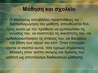 Μάθηση και σχολείο Ο δάσκαλος καταβάλλει προσπάθειες να διαπαιδαγωγήσει τον μαθητή, απευθύνεται δηλ. προς αυτόν με την πρόθεση να εμπλουτίσει τις γνώσεις του, να αναπτύξει τις ικανότητές του, να ορθολογικοποιήσει τις στάσεις του, να διευρύνει την βάση των αξιών του κλπ. Όταν επιτυγχά- νονται οι σκοποί αυτοί, τότε έχουμε σημαντικές αλλαγές στον τρόπο σκέψης και δράσης του μαθητή ως αποτέλεσμα διαδικασιών μάθησης. 