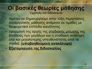 πρέπει να δημιουργούμε στην τάξη περιστάσεις συνεργατικής μάθησης ανάμεσα σε ομάδες με διαφορετικά επίπεδα ικανότητας.  εφαρμογή της αρχής της  σταδιακής μείωσης  της βοήθειας των μεγάλων και η σταδιακή ανάληψη όλο και μεγαλύτερης υπευθυνότητας από τα παιδιά.  ( υποβοηθούμενη ανακάλυψη) Εξατομίκευση της διδασκαλίας Οι βασικές θεωρίες μάθησης Vygotsky  και διδασκαλία 