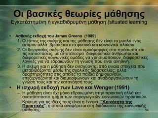 Οι βασικές θεωρίες μάθησης   Εγκατέστημένη ή εγκαθιδρυμένη μάθηση ( situated learning Ασθενής εκδοχή του James Greeno  (1989) 1. Ο τόπος της σκέψης και της μάθησης δεν είναι το μυαλό ενός ατόμου αλλά  βρίσκεται στα φυσικά και κοινωνικά πλαίσια  2. Οι διεργασίες σκέψης δεν είναι ομοιόμορφες στα πρόσωπα και τις καταστάσεις, με αποτέλεσμα  διαφορετικοί άνθρωποι και διαφορετικές κοινωνικές ομάδες να χρησιμοποιούν  διαφορετικές λογικές για να εδραιώνουν τη γνώση που είναι αληθινή.   3. Η σκέψη και η μάθηση δεν ενισχύονται από ενιαία στοιχεία που μεταβιβάζονται μέσω της σχολικής διδασκαλίας, αλλά δραστηριότητες στις οποίες τα παιδιά δημιουργούν,  επεξεργάζονται και διαμορφώνουν και αναδιοργανώνουν τη γνώση τους και την κατανόησή τους. Η ισχυρή εκδοχή των Lave και Wenger (1991)   Η μάθηση είναι όχι μόνο εδραιωμένη στην πρακτική αλλά και αναπόσπαστο τμήμα των παραγωγικών κοινωνικών πρακτικών.   Κρίσιμη για τις ιδέες τους είναι η έννοια   "Κοινότητα της Πρακτικής ", η οποία αναφέρεται στη διαδικασία της κοινωνικής μάθησης.  