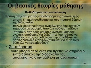 Οι βασικές θεωρίες μάθησης   Καθοδηγούμενη ανακάλυψη   Κριτική στην θεωρία της καθοδηγούμενης ανακάλυψης απαιτεί επιμελή σχεδιασμό και συστηματική δόμηση της διδασκαλίας πολλές δραστηριότητες ανακάλυψης δημιουργούν περισσότερη φασαρία από ό,τι πράγματι αξίζουν απαιτούν από τους μαθητές κίνητρα μάθησης, γνώσεις υποδομής και δεξιότητες του τρόπου να μαθαίνουν πώς να μαθαίνουν, προϋποθέσεις οι οποίες δύσκολα εξασφαλίζονται και για αυτό είναι δύσκολο να εφαρμοσθούν Συμπέρασμα ούτε μπορεί αλλά ούτε και πρέπει να στηρίξει ο εκπαιδευτικός την διδασκαλία του αποκλειστικά στην μάθηση με ανακάλυψη  