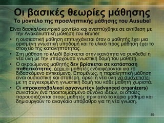 Οι βασικές θεωρίες μάθησης Το μοντέλο της προσληπτικής μάθησης του  Ausubel Είναι δασκαλοκεντρικό μοντέλο και αναπτύχθηκε σε αντίθεση με την Ανακαλυπτική μάθηση του  Bruner η ουσιαστική μάθηση επιτυγχάνεται όταν ο μαθητής έχει μια ορισμένη γνωστική υποδομή και το υλικό προς μάθηση έχει το στοιχείο της καταληπτότητας. Στη μάθηση το κλειδί βρίσκεται στην ικανότητα να συνδεθεί η νέα ύλη με την υπάρχουσα γνωστική δομή του μαθητή. Ο ακροώμενος μαθητής  δεν βρίσκεται σε κατάσταση παθητικότητας ,  όταν  οι μαθητές ενδιαφέρονται για το διδασκόμενο αντικείμενο. Επομένως, η παραληπτική μάθηση είναι ουσιαστική και σταθερή, αρκεί η νέα ύλη  να συσχετιστεί  με τη συγκεκριμένη γνωστική δομή του κάθε μαθητή χωριστά. Οι  «προκαταβολικοί οργανωτές» ( advanced organizers)   συνιστούν ένα προετοιμασμένο σύνολο ιδεών, οι οποίες παρουσιάζονται στους   μαθητές πριν από το κύριο μάθημα και δημιουργούν το αναγκαίο υπόβαθρο   για τη νέα γνώση. 