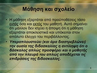 Η μάθηση εξαρτάται από προϋποθέσεις τόσο  εντός  όσο και  εκτός  του μαθητή. Αυτό σημαίνει ότι μάλλον δεν ισχύει η άποψη ότι η μάθηση εξαρτάται αποκλειστικά και υπόκειται στον απόλυτο έλεγχο του περιβάλλοντος. Υπεραπλουστεύει (και άρα διαστρεβλώνει) την ουσία της διδασκαλίας η αντίληψη ότι ο δάσκαλος απλώς προσφέρει και ο μαθητής από την πλευρά του απλώς αποδέχεται τις επιδράσεις της διδασκαλίας . Μάθηση και σχολείο 