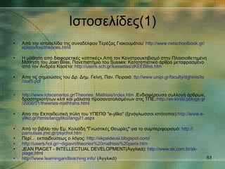 Ιστοσελίδες (1) Από την ιστοσελίδα της συναδέλφου Τερέζας Γιακουμάτου :  http :// www.netschoolbook.gr / epimorfosi / theories.html Η μάθηση από διαφορετικές «οπτικές».Από τον Κονστρουκτιβισμό στην Πλαισιοθετημένη Μάθηση του Joan Bliss, Πανεπιστήμιο του Sussex: Κατατοπιστικό άρθρο μεταφρασμένο από τον Ανδρέα Κασέτα :  http :// users.sch.gr / kassetas / zKEEBliss.htm Απο τις σημειώσεις του Δρ. Δημ. Γκίνη, Παν. Πειραιά :  ttp :// www.unipi.gr / faculty / dghinis / ts /diaf5.pdf http :// www.ictscenarios.gr / Theories_Mathisis / index.htm  :Ενδιαφέρουσα συλλογή άρθρων, δραστηριοτήτων κλπ και μάλιστα προσανατολισμένων στις ΤΠΕ .: http :// ek - kinisi.pblogs.gr /2008/01/ thewries - mathhshs.html Απο την Εκπαιδευτική πύλη του ΥΠΕΠΘ "e-yliko" (ξενόγλωσσοι ιστότοποι) : http :// www.e - yliko.gr / htmls / langyliko /langyl1.aspx Από το βιβλίο του Εμ. Κολιάδη "Γνωστικές Θεωρίες" για το συμπεριφορισμό:   http :// paroutsas.jmc.gr / psychol.htm Περί… εκπαιδεύσεως ο λόγος :  http :// ekpaideusi.blogspot.com / http :// users.hol.gr /~ digiavri /theories%20mathisis%20perix.htm JEAN PIAGET - INTELLECTUAL DEVELOPMENT(Αγγλικά) :  http :// www.sk.com.br / sk - piage.html http :// www.learningandteaching.info /  (Αγγλικά) 