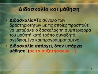 Διδασκαλία και μάθηση Διδασκαλία= Το σύνολο των δραστηριοτήτων με τις οποίες προσπαθεί να μεταβάλει ο δάσκαλος τη συμπεριφορά του μαθητή κατά τρόπο συνειδητό, σχεδιασμένο και προγραμματισμένο. Διδασκαλία υπάρχει, όταν υπάρχει μάθηση. ( ας το συζητήσουμε:…) 