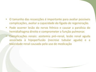 • O tamanho das ressecções é importante para avaliar possíveis
complicações, avaliar a capacidade do fígado de regeneração.
• Pode ocorrer lesão do nervo frênico e causar a paralisia do
hemidiafragma direito e comprometer a função pulmonar.
• Complicações renais: azotemia pré–renal, lesão renal aguda
associada à hipoperfusão (necrose tubular aguda) e a
toxicidade renal causada pelo uso de medicação
 